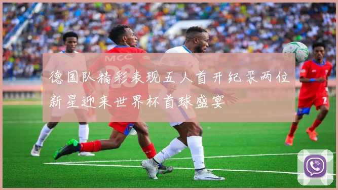 德国队精彩表现五人首开纪录两位新星迎来世界杯首球盛宴