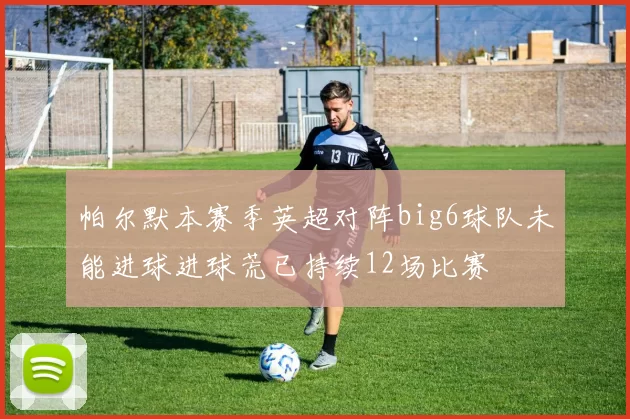帕尔默本赛季英超对阵big6球队未能进球进球荒已持续12场比赛