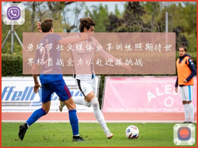 劳塔罗社交媒体分享训练照期待世界杯首战全力以赴迎接挑战