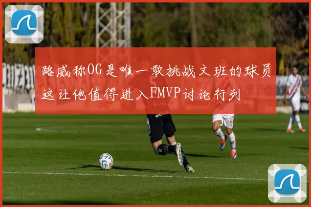 路威称OG是唯一敢挑战文班的球员这让他值得进入FMVP讨论行列
