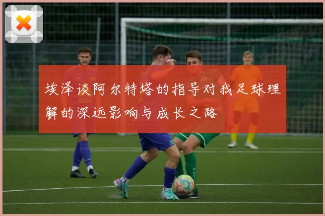 埃泽谈阿尔特塔的指导对我足球理解的深远影响与成长之路