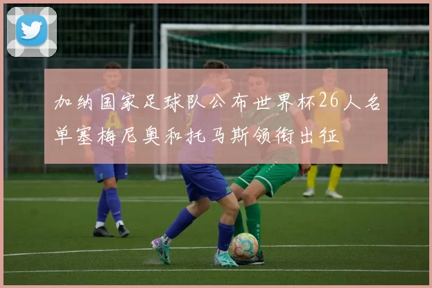 加纳国家足球队公布世界杯26人名单塞梅尼奥和托马斯领衔出征