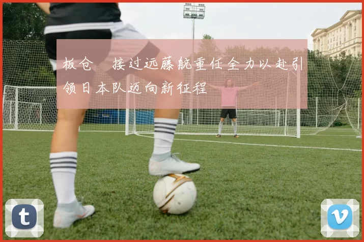 板仓滉接过远藤航重任全力以赴引领日本队迈向新征程