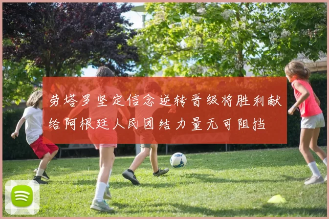 劳塔罗坚定信念逆转晋级将胜利献给阿根廷人民团结力量无可阻挡