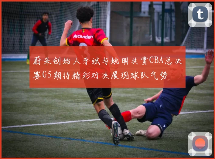 蔚来创始人李斌与姚明共赏CBA总决赛G5期待精彩对决展现球队气势