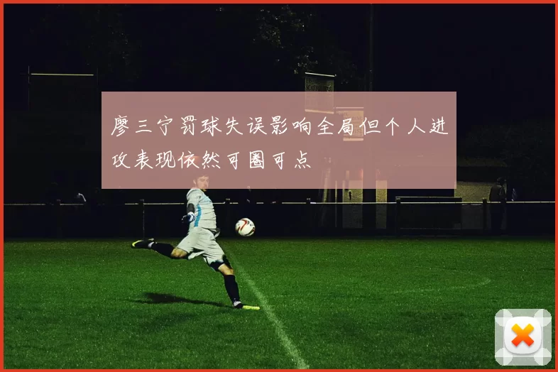 廖三宁罚球失误影响全局但个人进攻表现依然可圈可点