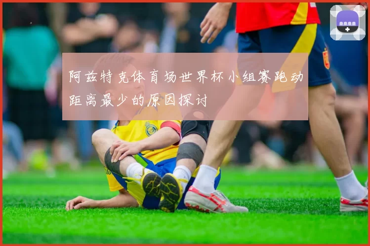 阿兹特克体育场世界杯小组赛跑动距离最少的原因探讨