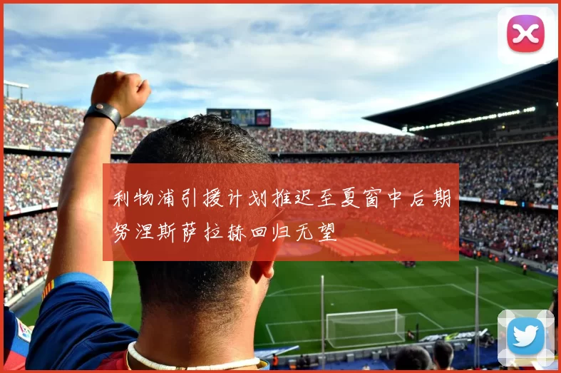 利物浦引援计划推迟至夏窗中后期努涅斯萨拉赫回归无望