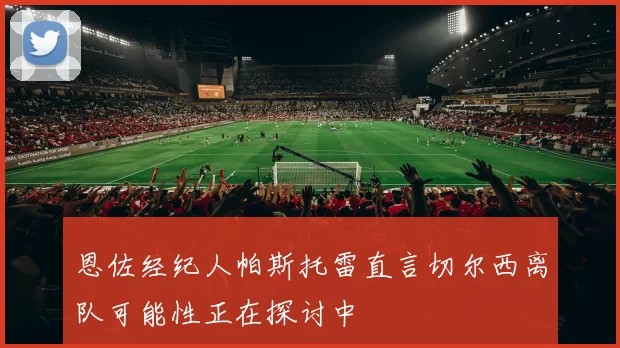 恩佐经纪人帕斯托雷直言切尔西离队可能性正在探讨中