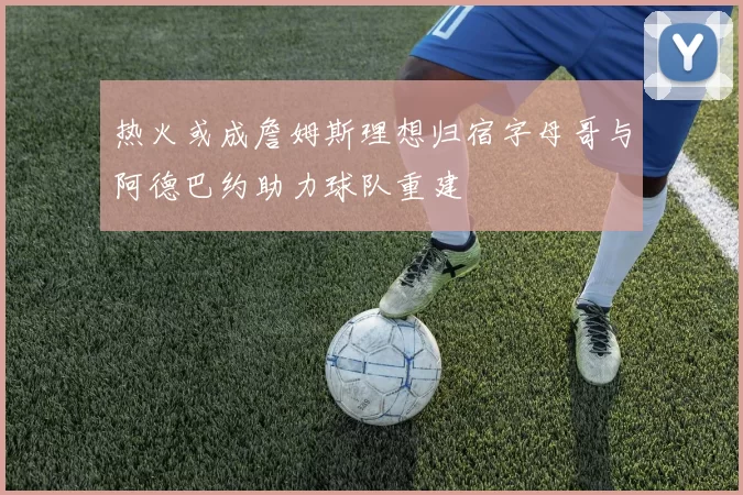 热火或成詹姆斯理想归宿字母哥与阿德巴约助力球队重建