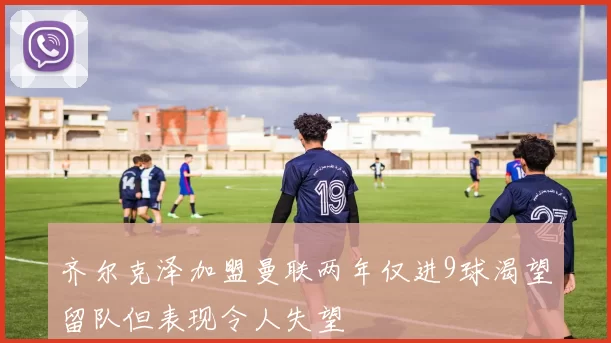 齐尔克泽加盟曼联两年仅进9球渴望留队但表现令人失望