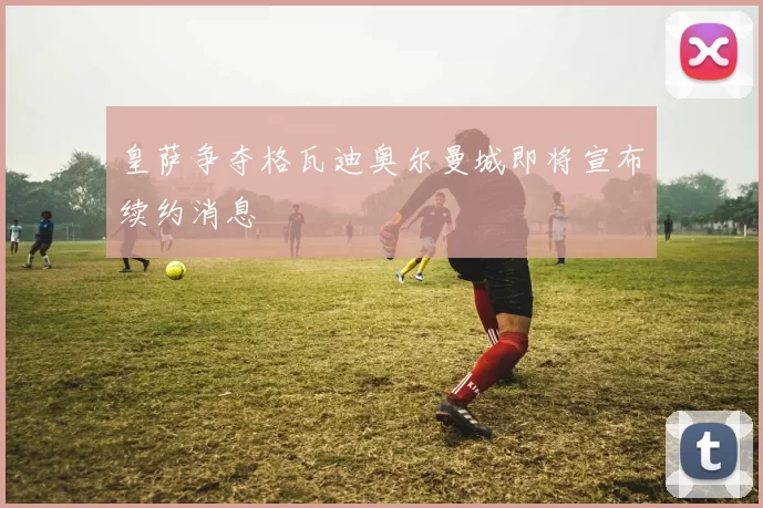皇萨争夺格瓦迪奥尔曼城即将宣布续约消息