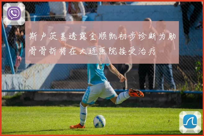斯卢茨基透露金顺凯初步诊断为肋骨骨折将在大连医院接受治疗