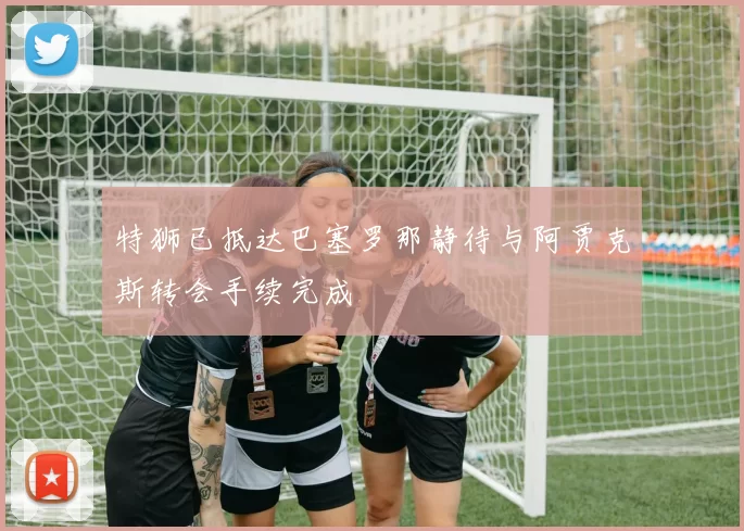 特狮已抵达巴塞罗那静待与阿贾克斯转会手续完成