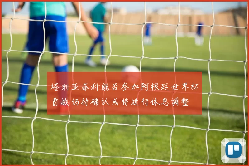 塔利亚菲科能否参加阿根廷世界杯首战仍待确认或将进行休息调整