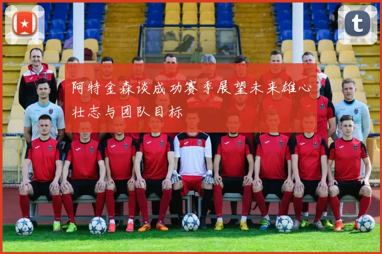 阿特金森谈成功赛季展望未来雄心壮志与团队目标