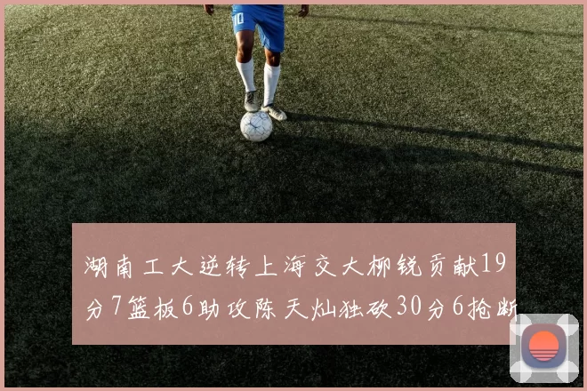 湖南工大逆转上海交大柳锐贡献19分7篮板6助攻陈天灿独砍30分6抢断助力胜利