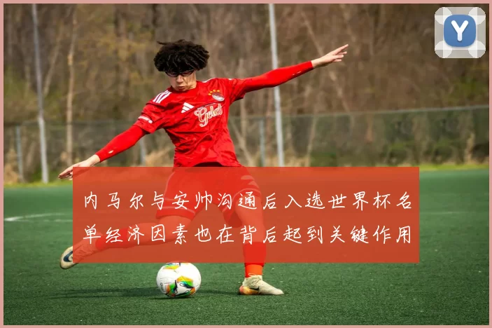 内马尔与安帅沟通后入选世界杯名单经济因素也在背后起到关键作用
