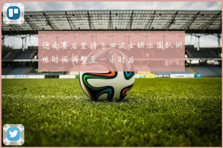 德尚赛后坚持飞回波士顿法国队训练时间调整至一小时后