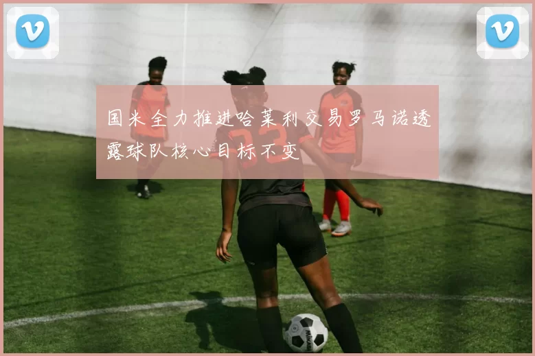国米全力推进哈莱利交易罗马诺透露球队核心目标不变