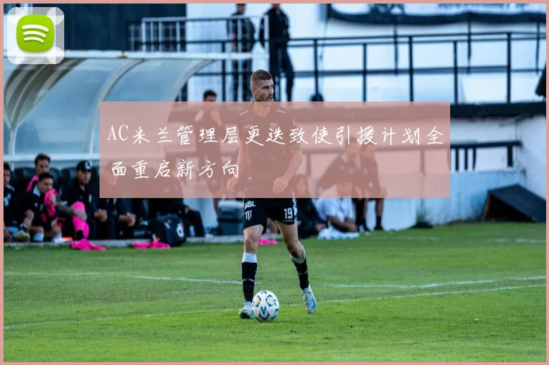 AC米兰管理层更迭致使引援计划全面重启新方向