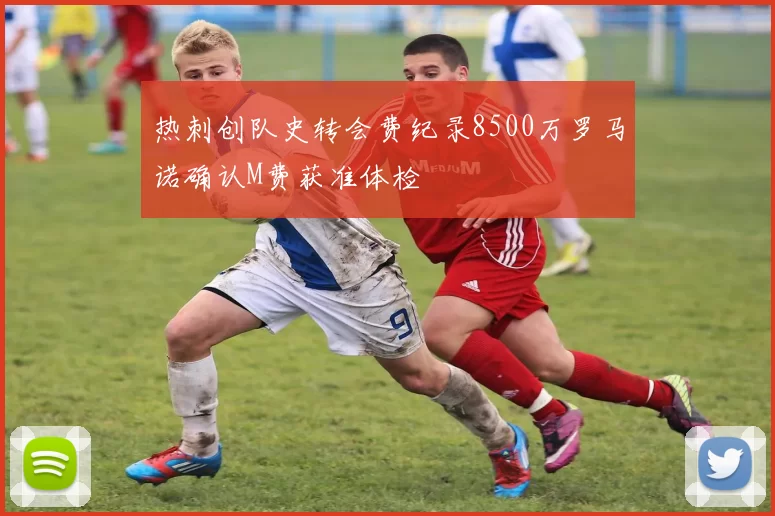 热刺创队史转会费纪录8500万罗马诺确认M费获准体检
