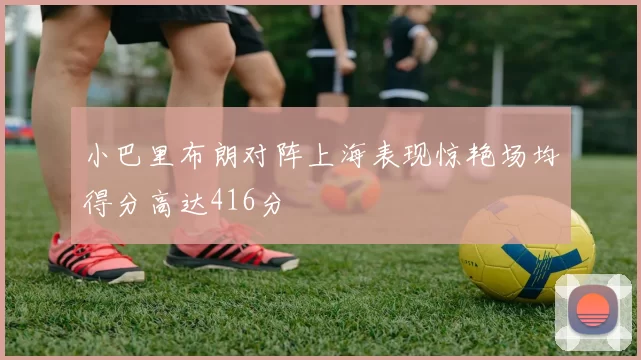 小巴里布朗对阵上海表现惊艳场均得分高达416分