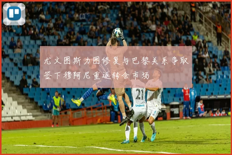 尤文图斯力图修复与巴黎关系争取签下穆阿尼重返转会市场
