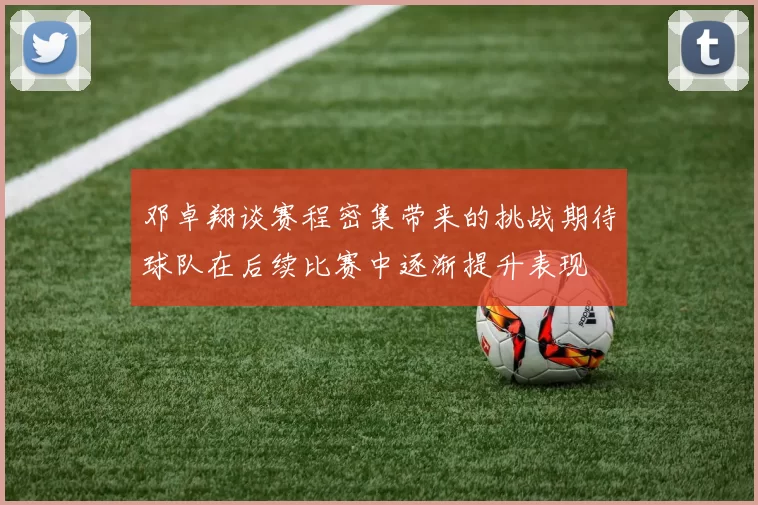 邓卓翔谈赛程密集带来的挑战期待球队在后续比赛中逐渐提升表现