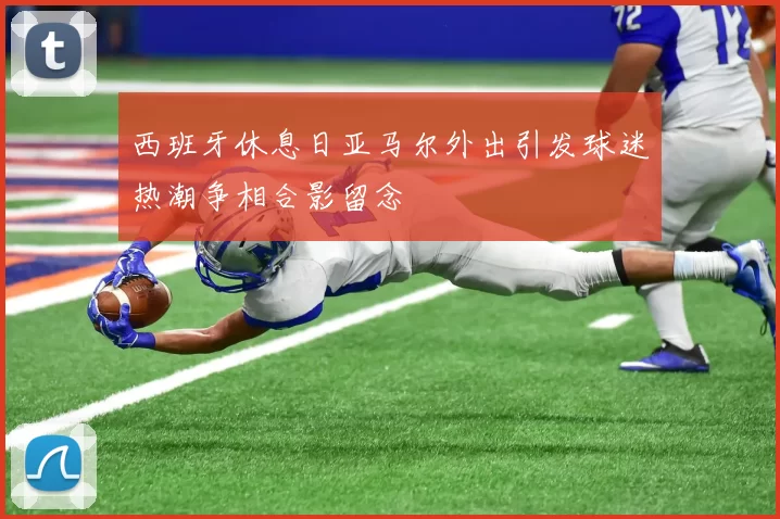 西班牙休息日亚马尔外出引发球迷热潮争相合影留念